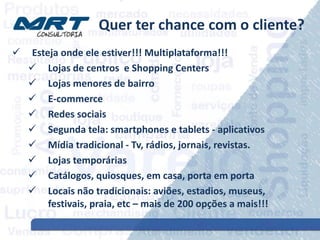 Quer ter chance com o cliente?
 Esteja onde ele estiver!!! Multiplataforma!!!
 Lojas de centros e Shopping Centers
 Lojas menores de bairro
 E-commerce
 Redes sociais
 Segunda tela: smartphones e tablets - aplicativos
 Mídia tradicional - Tv, rádios, jornais, revistas.
 Lojas temporárias
 Catálogos, quiosques, em casa, porta em porta
 Locais não tradicionais: aviões, estadios, museus,
festivais, praia, etc – mais de 200 opções a mais!!!
 