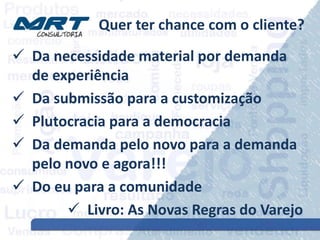 Quer ter chance com o cliente?
 Da necessidade material por demanda
de experiência
 Da submissão para a customização
 Plutocracia para a democracia
 Da demanda pelo novo para a demanda
pelo novo e agora!!!
 Do eu para a comunidade
 Livro: As Novas Regras do Varejo
 