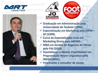  Graduação em Administração pela
Universidade de Taubaté (1996).
 Especialização em Marketing pela ESPM –
SP (1999).
 Curso de Especialização Livre em
Marketing Direto pela ABEMD.
 MBA em Gestão de Negócios do Varejo
pela FIA (2014).
 Practittioner e Master Practittioner em
Programação Neuro-Linguística pelo
INEXH (2001).
 Palestrante e consultor de varejo.
 