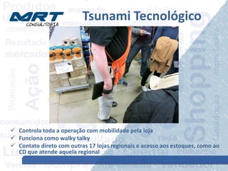 Tsunami Tecnológico
 Controla toda a operação com mobilidade pela loja
 Funciona como walky talky
 Contato direto com outras 17 lojas regionais e acesso aos estoques, como ao
CD que atende aquela regional
 