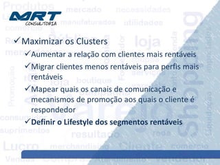 Maximizar os Clusters
Aumentar a relação com clientes mais rentáveis
Migrar clientes menos rentáveis para perfis mais
rentáveis
Mapear quais os canais de comunicação e
mecanismos de promoção aos quais o cliente é
respondedor
Definir o Lifestyle dos segmentos rentáveis
 