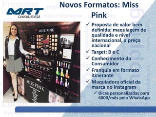 Novos Formatos: Miss
Pink
 Proposta de valor bem
definida: maquiagem de
qualidade e nível
internacional, a preço
nacional
 Target: B e C
 Conhecimento do
Consumidor
 Franquia em formato
itinerante
 Maquiadora oficial da
marca no Instagram
 Dicas personalizadas para
6000/mês pelo WhatsApp
 