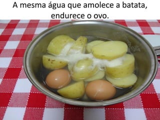 A mesma água que amolece a batata,
endurece o ovo.
 