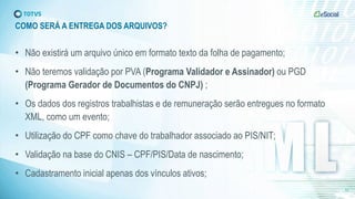 COMO SERÁ A ENTREGA DOS ARQUIVOS?
• Não existirá um arquivo único em formato texto da folha de pagamento;
• Não teremos validação por PVA (Programa Validador e Assinador) ou PGD
(Programa Gerador de Documentos do CNPJ) ;
• Os dados dos registros trabalhistas e de remuneração serão entregues no formato
XML, como um evento;
• Utilização do CPF como chave do trabalhador associado ao PIS/NIT;
• Validação na base do CNIS – CPF/PIS/Data de nascimento;
• Cadastramento inicial apenas dos vínculos ativos;
12
 