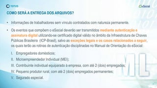 COMO SERÁ A ENTREGA DOS ARQUIVOS?
• Informações de trabalhadores sem vínculo contratados com natureza permanente.
• Os eventos que compõem o eSocial deverão ser transmitidos mediante autenticação e
assinatura digital utilizando-se certificado digital válido no âmbito da Infraestrutura de Chaves
Públicas Brasileira (ICP-Brasil), salvo as exceções legais e os casos relacionados a seguir,
os quais terão as rotinas de autenticação disciplinadas no Manual de Orientação do eSocial:
I. Empregadores domésticos;
II. Microempreendedor Individual (MEI);
III. Contribuinte individual equiparado à empresa, com até 2 (dois) empregados;
IV. Pequeno produtor rural, com até 2 (dois) empregados permanentes;
V. Segurado especial.
13
 