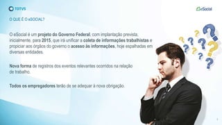 O eSocial é um projeto do Governo Federal, com implantação prevista,
inicialmente, para 2015, que irá unificar a coleta de informações trabalhistas e
propiciar aos órgãos do governo o acesso às informações, hoje espalhadas em
diversas entidades.
Nova forma de registros dos eventos relevantes ocorridos na relação
de trabalho.
Todos os empregadores terão de se adequar à nova obrigação.
O QUE É O eSOCIAL?
3
 
