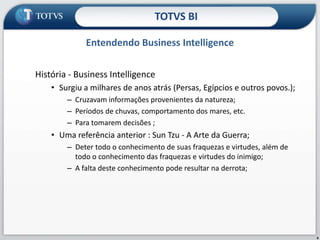 História - Business Intelligence Surgiu a milhares de anos atrás (Persas, Egípcios e outros povos.); Cruzavam informações provenientes da natureza; Períodos de chuvas, comportamento dos mares, etc. Para tomarem decisões ; Uma referência anterior : Sun Tzu - A Arte da Guerra; Deter todo o conhecimento de suas fraquezas e virtudes, além de todo o conhecimento das fraquezas e virtudes do inimigo; A falta deste conhecimento pode resultar na derrota; Entendendo Business IntelligenceTOTVS BI4