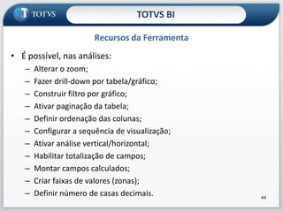 Recursos da FerramentaTOTVS B.I.A partir de uma análise, podemos criar:Criar painéis (dashboards);Tabelas (uma por análise);Gráficos (várias por análise).33