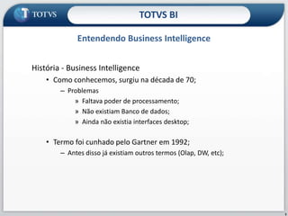 História - Business Intelligence Como conhecemos, surgiu na década de 70; Problemas Faltava poder de processamento; Não existiam Banco de dados; Ainda não existia interfaces desktop; Termo foi cunhado pelo Gartner em 1992; Antes disso já existiam outros termos (Olap, DW, etc); Entendendo Business IntelligenceTOTVS BI5