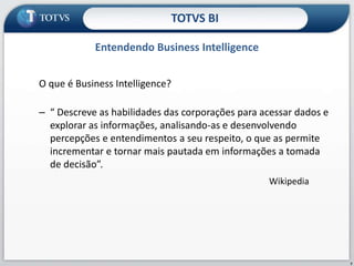 O que é Business Intelligence? “ Descreve as habilidades das corporações para acessar dados e explorar as informações, analisando-as e desenvolvendo percepções e entendimentos a seu respeito, o que as permite incrementar e tornar mais pautada em informações a tomada de decisão”. WikipediaEntendendo Business IntelligenceTOTVS BI7