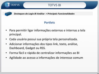 Para permitir ligar informações externas e internas a tela principal.  Cada usuário possui sua própria tela personalizada. Adicionar informações dos tipos link, texto, análise, Dashboard, Gadget ou RSS. Forma fácil e rápida de centralizar informações ao BI Agilidade ao acesso a informações de interesse comum Portlets TOTVS BI Contabil/Microsiga/Contabilidade Destaques do Logix BI Análise  > Principais Funcionalidades  