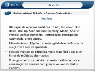 Análises  Utilização de recursos analíticos (OLAP), tais como: Drill Down, Drill Up, Slice and Dice, Ranking, Média, Análise Vertical, Análise Horizontal, Participação, Participação Acumulada, entre outros. Filtro de Acesso Rápido traz mais agilidade e facilidade na criação de filtros de igualdade. Seleção Múltipla de Filtro fica muito mais fácil e ágil criar filtros de múltiplas alternativas. O congelamento de painéis traz maior facilidade para a visualização de análises com grande volume de dados exibidos. TOTVS BI Destaques do Logix BI Análise  > Principais Funcionalidades  