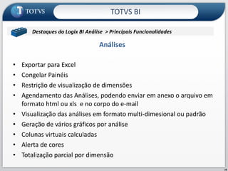 Análises  Exportar para Excel Congelar Painéis Restrição de visualização de dimensões Agendamento das Análises, podendo enviar em anexo o arquivo em formato html ou xls  e no corpo do e-mail Visualização das análises em formato multi-dimesional ou padrão Geração de vários gráficos por análise Colunas virtuais calculadas Alerta de cores Totalização parcial por dimensão TOTVS BI Destaques do Logix BI Análise  > Principais Funcionalidades  