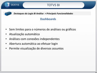 Dashboards Sem limites para o números de análises ou gráficos Atualização automática  Análises com conexões independentes  Abertura automática ao efetuar login Permite visualização de diversos assuntos  TOTVS BI Destaques do Logix BI Análise  > Principais Funcionalidades  