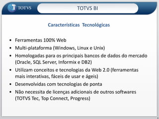 Características  Tecnológicas TOTVS BI Ferramentas 100% Web Multi-plataforma (Windows, Linux e Unix) Homologadas para os principais bancos de dados do mercado (Oracle, SQL Server, Informix e DB2) Utilizam conceitos e tecnologias da Web 2.0 (ferramentas mais interativas, fáceis de usar e ágeis) Desenvolvidas com tecnologias de ponta Não necessita de licenças adicionais de outros softwares (TOTVS Tec, Top Connect, Progress) 