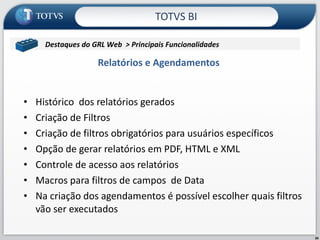Relatórios e Agendamentos Histórico  dos relatórios gerados Criação de Filtros Criação de filtros obrigatórios para usuários específicos Opção de gerar relatórios em PDF, HTML e XML Controle de acesso aos relatórios Macros para filtros de campos  de Data Na criação dos agendamentos é possível escolher quais filtros vão ser executados TOTVS BI Destaques do GRL Web  > Principais Funcionalidades  