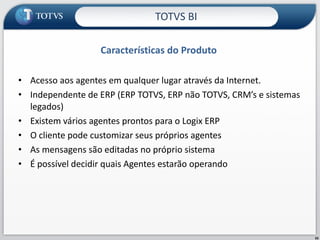 Características do Produto Acesso aos agentes em qualquer lugar através da Internet. Independente de ERP (ERP TOTVS, ERP não TOTVS, CRM’s e sistemas legados) Existem vários agentes prontos para o Logix ERP O cliente pode customizar seus próprios agentes  As mensagens são editadas no próprio sistema É possível decidir quais Agentes estarão operando TOTVS BI 