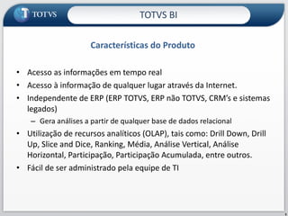 Características do Produto Acesso as informações em tempo real Acesso à informação de qualquer lugar através da Internet. Independente de ERP (ERP TOTVS, ERP não TOTVS, CRM’s e sistemas legados) Gera análises a partir de qualquer base de dados relacional Utilização de recursos analíticos (OLAP), tais como: Drill Down, Drill Up, Slice and Dice, Ranking, Média, Análise Vertical, Análise Horizontal, Participação, Participação Acumulada, entre outros. Fácil de ser administrado pela equipe de TI TOTVS BI 