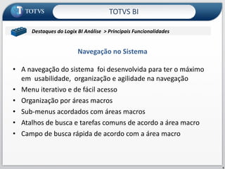 A navegação do sistema  foi desenvolvida para ter o máximo em  usabilidade,  organização e agilidade na navegação  Menu iterativo e de fácil acesso Organização por áreas macros Sub-menus acordados com áreas macros Atalhos de busca e tarefas comuns de acordo a área macro Campo de busca rápida de acordo com a área macro Navegação no Sistema TOTVS BI Contabil/Microsiga/Contabilidade Destaques do Logix BI Análise  > Principais Funcionalidades  