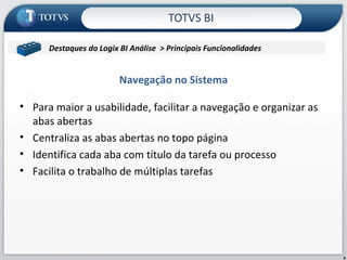 TOTVS BI Para maior a usabilidade, facilitar a navegação e organizar as abas abertas Centraliza as abas abertas no topo página Identifica cada aba com título da tarefa ou processo Facilita o trabalho de múltiplas tarefas Navegação no Sistema Contabil/Microsiga/Contabilidade Destaques do Logix BI Análise  > Principais Funcionalidades  