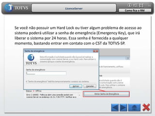 11
                           LicenceServer
                                                            Como fica o RM




Se você não possuir um Hard Lock ou tiver algum problema de acesso ao
sistema poderá utilizar a senha de emergência (Emergency Key), que irá
liberar o sistema por 24 horas. Essa senha é fornecida a qualquer
momento, bastando entrar em contato com o CST da TOTVS-SP.
 