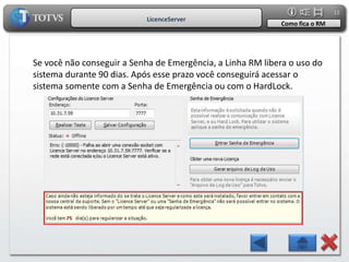 12
                           LicenceServer
                                                            Como fica o RM




Se você não conseguir a Senha de Emergência, a Linha RM libera o uso do
sistema durante 90 dias. Após esse prazo você conseguirá acessar o
sistema somente com a Senha de Emergência ou com o HardLock.
 