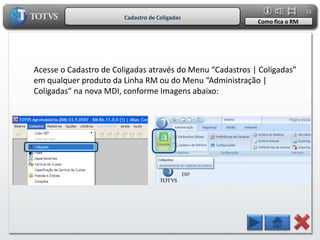 13
                        Cadastro de Coligadas
                                                           Como fica o RM




Acesse o Cadastro de Coligadas através do Menu “Cadastros | Coligadas”
em qualquer produto da Linha RM ou do Menu “Administração |
Coligadas” na nova MDI, conforme Imagens abaixo:
 