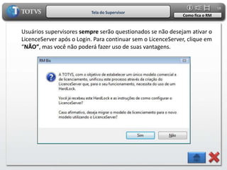 18
                          Tela do Supervisor
                                                             Como fica o RM


Usuários supervisores sempre serão questionados se não desejam ativar o
LicenceServer após o Login. Para continuar sem o LicenceServer, clique em
“NÃO”, mas você não poderá fazer uso de suas vantagens.
 