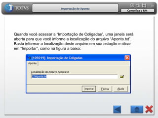 20
                          Importação de Aponta
                                                               Como fica o RM




Quando você acessar a “Importação de Coligadas”, uma janela será
aberta para que você informe a localização do arquivo “Aponta.txt”.
Basta informar a localização deste arquivo em sua estação e clicar
em “Importar”, como na figura a baixo:
 