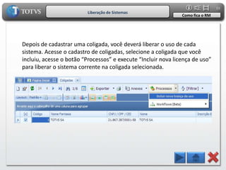23
                          Liberação de Sistemas
                                                               Como fica o RM




Depois de cadastrar uma coligada, você deverá liberar o uso de cada
sistema. Acesse o cadastro de coligadas, selecione a coligada que você
incluiu, acesse o botão “Processos” e execute “Incluir nova licença de uso”
para liberar o sistema corrente na coligada selecionada.
 