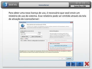 29
                             LicenceServer
                                                                Como fica o RM


Para obter uma nova licença de uso, é necessário que você envie um
relatório de uso do sistema. Esse relatório pode ser emitido através da tela
de ativação do LicenceServer:
 