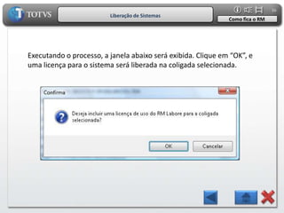 36
                         Liberação de Sistemas
                                                              Como fica o RM




Executando o processo, a janela abaixo será exibida. Clique em “OK”, e
uma licença para o sistema será liberada na coligada selecionada.
 