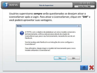 6
                           Tela do Supervisor
                                                              Como fica o RM


Usuários supervisores sempre serão questionados se desejam ativar o
LicenceServer após o Login. Para ativar o LicenceServer, clique em “SIM” e
você poderá aproveitar suas vantagens.
 