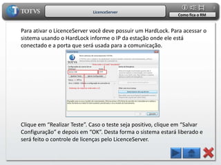 7
                            LicenceServer
                                                               Como fica o RM


Para ativar o LicenceServer você deve possuir um HardLock. Para acessar o
sistema usando o HardLock informe o IP da estação onde ele está
conectado e a porta que será usada para a comunicação.




Clique em “Realizar Teste”. Caso o teste seja positivo, clique em “Salvar
Configuração” e depois em “OK”. Desta forma o sistema estará liberado e
será feito o controle de licenças pelo LicenceServer.
 