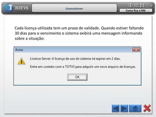 8
                            LicenceServer
                                                             Como fica o RM




Cada licença utilizada tem um prazo de validade. Quando estiver faltando
30 dias para o vencimento o sistema exibirá uma mensagem informando
sobre a situação:
 