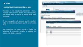 Na versão 11 não era possível, ao acessar o menu,
visualizar todas as rotinas abertas. Para utilizar o menu
era preciso alterar a visão e as rotinas ativas eram
escondidas.
A nova navegação multi processo permite visualizar
todas as rotinas abertas mesmo quando o menu esta
ativo.
Isso proporciona um maior controle e facilita na
sequencia de processos, tornando a operação do
sistema mais rápida e assertiva.
NAVEGAÇÃO ROTINAS SIMULTÂNEAS (MDI)
 