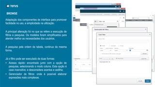 Adaptação dos componentes de interface para promover
facilidade no uso, e simplicidade na utilização.
A principal alteração foi no que se refere a execução de
filtros e pesquisa. Os modelos foram simplificados para
atender melhor as necessidades dos usuários.
A pesquisa pela ordem da tabela, continua da mesma
forma.
Já o filtro pode ser executado de duas formas:
• Acesso rápido: encontrado junto com a opção de
pesquisa, selecionando o modo coluna. Esta opção é
case insensitive, e desconsidera acentos e cedilha;
• Gerenciador de filtros: onde é possível elaborar
expressões mais complexas.
BROWSE
 