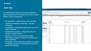 O Embedded Audit Trail é um recurso de auditoria de
banco de dados (Audit Trail) desenvolvido para o sistema
Protheus. Suas premissas são:
• Alto desempenho – auditoria direta no banco de dados;
• Facilidade de instalação e configuração – tudo pelo
configurador;
• Escalabilidade – Cada tabela auditada possui sua própria
tabela de auditoria;
• Simplicidade de operação – configurações podem ser
alteradas a qualquer momento;
• Segurança - Por ser no banco de dados, qualquer
manipulações de registro é auditada. Tudo protegido por
chave de alteração.
• Flexibilidade – API de extração de uso público. As equipes
de implantação podem criar ferramentas de consultas de
acordo com a demanda.
AUDIT TRAIL
 