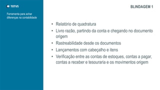 Ferramenta para achar
diferenças na contabilidade
BLINDAGEM 1
• Relatório de quadratura
• Livro razão, partindo da conta e chegando no documento
origem
• Rastreabilidade desde os documentos
• Lançamentos com cabeçalho e itens
• Verificação entre as contas de estoques, contas a pagar,
contas a receber e tesouraria e os movimentos origem
 