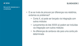 Não permitir desbalancear a
contabilidade
BLINDAGEM 2
• E se ao invés de procurar por diferenças nos relatórios,
evitamos os problemas?
• Conta X, só pode ser lançado via integração com
outros módulos
• Lançamentos do lote XXXX só podem ser incluídas
via integração com outros módulos
• As diferenças de centavos vão para uma conta pré-
determinada
 