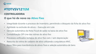CONTROLADORIA
#TOTVSV12TEM
O que há de novo no Ativo Fixo
• Integridade durante o processo de inventário, permitindo o bloqueio da ficha do ativo fixo
• Agilidade na exclusão de ativos – Execução em Lote
• Geração automática da Nota Fiscal de saída na baixa do ativo fixo
• Contabilização Off-Line das rotinas do ativo fixo
• Processos unificados na baixa de ativo fixo com / sem depreciação
• Reescrita da rotina de cadastro de ativo utilizando a arquitetura MVC.
• Novo filtro para transferência de ativos fixos e seleção automática de bens
 