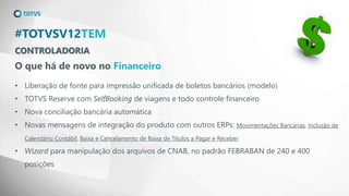 CONTROLADORIA
#TOTVSV12TEM
O que há de novo no Financeiro
• Liberação de fonte para impressão unificada de boletos bancários (modelo)
• TOTVS Reserve com SelfBooking de viagens e todo controle financeiro
• Nova conciliação bancária automática
• Novas mensagens de integração do produto com outros ERPs: Movimentações Bancárias, Inclusão de
Calendário Contábil, Baixa e Cancelamento de Baixa de Títulos a Pagar e Receber
• Wizard para manipulação dos arquivos de CNAB, no padrão FEBRABAN de 240 e 400
posições
 
