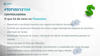 CONTROLADORIA
#TOTVSV12TEM
O que há de novo no Financeiro
• Disponível a conciliação bancária com registro de histórico de extrato
• Controle por alçada para liberação de contas a pagar, liberação de despesas do caixinha e
solicitação de fundos
• Mobilidade: Prestação de contas / devolução de valores de adiantamentos gerados no
caixinha
• Novos recursos no Fluxo por Natureza
• Centralizadas as funções de inclusão, cancelamento e visualização de ordens de pago
• Disponibilizadas rotinas automáticas para Ordem de Pago e Recibo
• Agilidade na baixa total de título no recibo
MI
MI
 