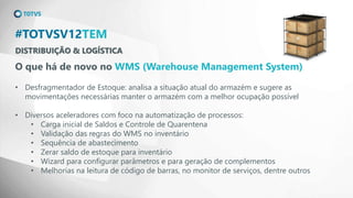 DISTRIBUIÇÃO & LOGÍSTICA
#TOTVSV12TEM
O que há de novo no WMS (Warehouse Management System)
• Desfragmentador de Estoque: analisa a situação atual do armazém e sugere as
movimentações necessárias manter o armazém com a melhor ocupação possível
• Diversos aceleradores com foco na automatização de processos:
• Carga inicial de Saldos e Controle de Quarentena
• Validação das regras do WMS no inventário
• Sequência de abastecimento
• Zerar saldo de estoque para inventário
• Wizard para configurar parâmetros e para geração de complementos
• Melhorias na leitura de código de barras, no monitor de serviços, dentre outros
 