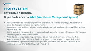 DISTRIBUIÇÃO & LOGÍSTICA
#TOTVSV12TEM
O que há de novo no WMS (Warehouse Management System)
• Possibilidade de se armazenar produtos diferentes no mesmo endereço, respeitando a
regra de alocação no lastro e empilhamento
• Mecanismos que facilitam a busca e a localização de rotinas do ambiente WMS através de
palavras naturais
• Rotina mais ágil para cadastrar complementos de produto com as informações de "zona de
armazenagem" e "unidade industrial"
• Wizard para configuração de parâmetros do módulo WMS em uma única interface
• Nas estruturas do tipo "blocado fracionado“ para produtos com controle de lote foi
implementada a possibilidade de se separar os produtos pela data de validade mais
próxima a expirar (FEFO: First Expired - First Out)
 