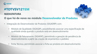MANUFATURA
#TOTVSV12TEM
O que há de novo no módulo Desenvolvedor de Produtos
• Integração do Desenvolvedor de Produtos (SIGADRP) com:
• Módulo de Qualidade (SIGAQIP), possibilitando associar uma especificação de
qualidade ainda quando o produto está em desenvolvimento
• Módulo de Faturamento (SIGAFAT), permitindo a geração de pendência de
desenvolvimento a partir da criação de orçamentos e pedidos
• Ficha Técnica, permitindo associar a ficha ao produto em desenvolvimento
 