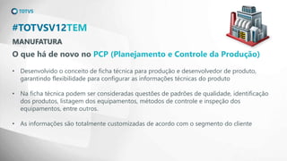 MANUFATURA
#TOTVSV12TEM
O que há de novo no PCP (Planejamento e Controle da Produção)
• Desenvolvido o conceito de ficha técnica para produção e desenvolvedor de produto,
garantindo flexibilidade para configurar as informações técnicas do produto
• Na ficha técnica podem ser consideradas questões de padrões de qualidade, identificação
dos produtos, listagem dos equipamentos, métodos de controle e inspeção dos
equipamentos, entre outros.
• As informações são totalmente customizadas de acordo com o segmento do cliente
 