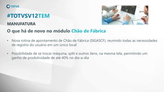 MANUFATURA
#TOTVSV12TEM
O que há de novo no módulo Chão de Fábrica
• Nova rotina de apontamento de Chão de Fábrica (SIGASCF), reunindo todas as necessidades
de registro do usuário em um único local
• Possibilidade de se trocar máquina, split e outros itens, na mesma tela, permitindo um
ganho de produtividade de até 40% no dia-a-dia
 