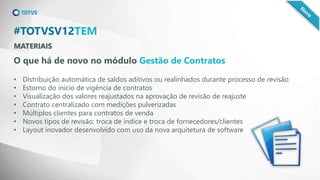MATERIAIS
#TOTVSV12TEM
O que há de novo no módulo Gestão de Contratos
• Distribuição automática de saldos aditivos ou realinhados durante processo de revisão
• Estorno do início de vigência de contratos
• Visualização dos valores reajustados na aprovação de revisão de reajuste
• Contrato centralizado com medições pulverizadas
• Múltiplos clientes para contratos de venda
• Novos tipos de revisão: troca de índice e troca de fornecedores/clientes
• Layout inovador desenvolvido com uso da nova arquitetura de software
 