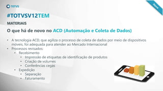 MATERIAIS
#TOTVSV12TEM
O que há de novo no ACD (Automação e Coleta de Dados)
• A tecnologia ACD, que agiliza o processo de coleta de dados por meio de dispositivos
móveis, foi adequada para atender ao Mercado Internacional
• Processos revisados:
• Recebimento
• Impressão de etiquetas de identificação de produtos
• Criação de volumes
• Conferências cegas
• Expedição
• Separação
• Faturamento
 